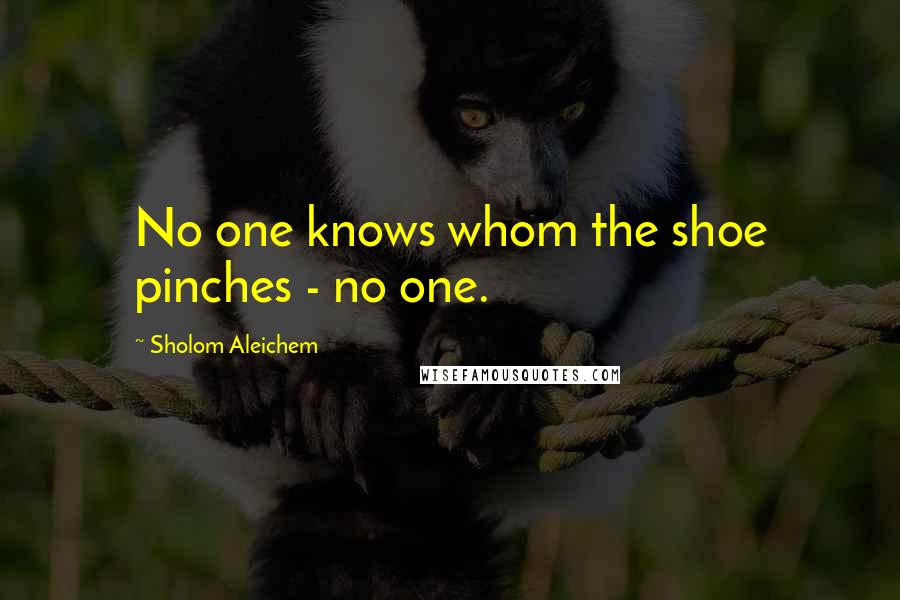 Sholom Aleichem Quotes: No one knows whom the shoe pinches - no one.