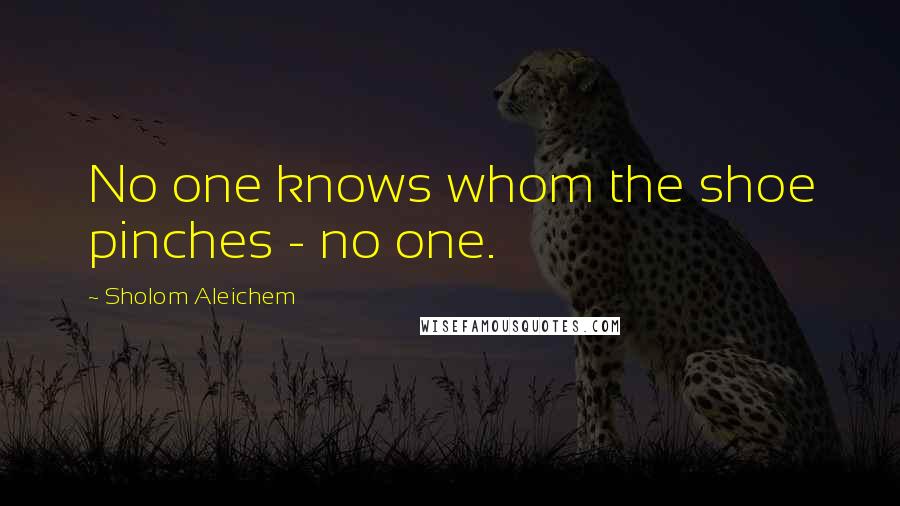 Sholom Aleichem Quotes: No one knows whom the shoe pinches - no one.