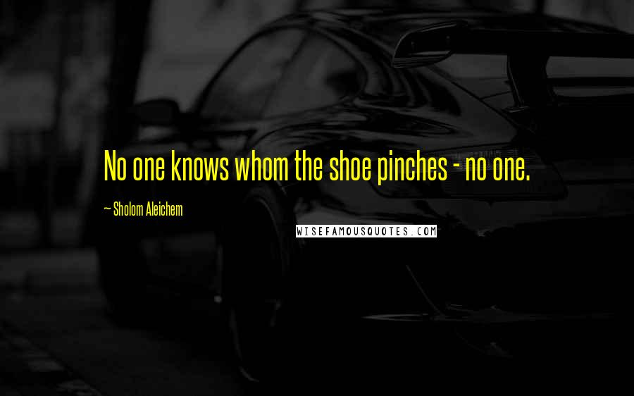 Sholom Aleichem Quotes: No one knows whom the shoe pinches - no one.