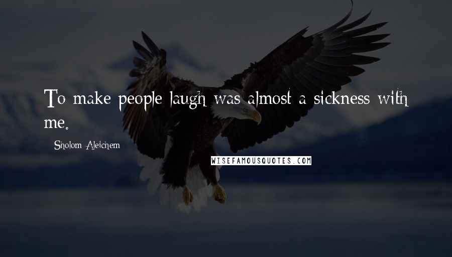 Sholom Aleichem Quotes: To make people laugh was almost a sickness with me.