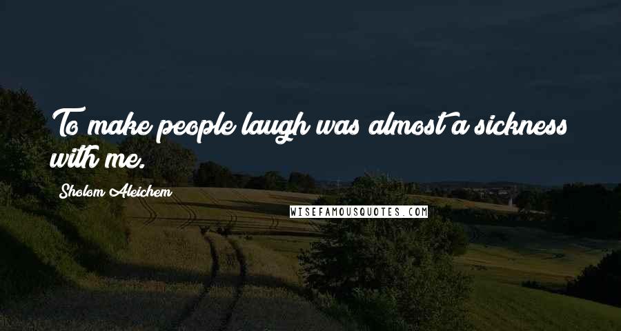 Sholom Aleichem Quotes: To make people laugh was almost a sickness with me.