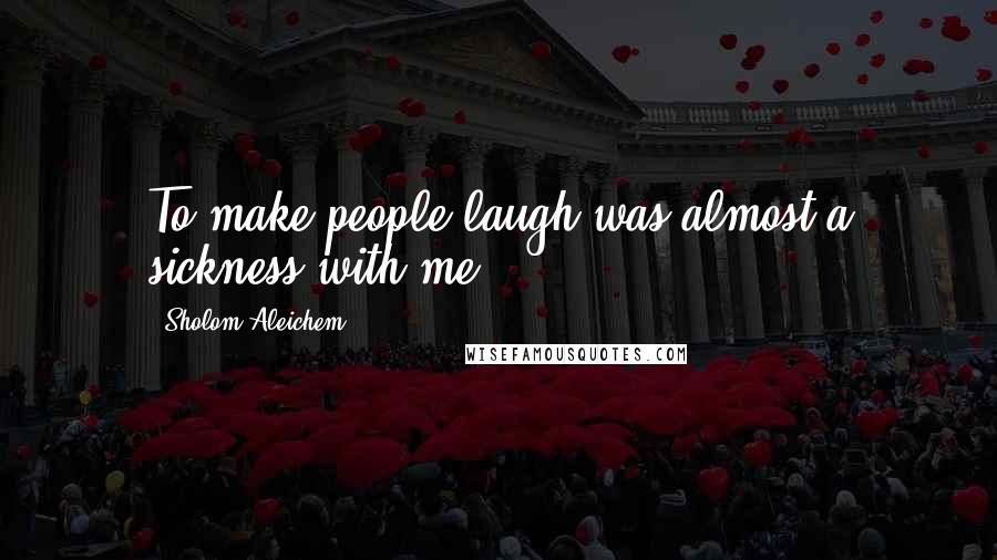 Sholom Aleichem Quotes: To make people laugh was almost a sickness with me.