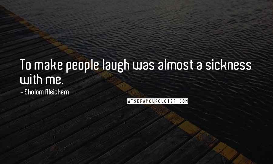 Sholom Aleichem Quotes: To make people laugh was almost a sickness with me.