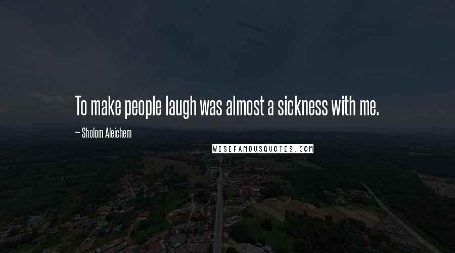 Sholom Aleichem Quotes: To make people laugh was almost a sickness with me.