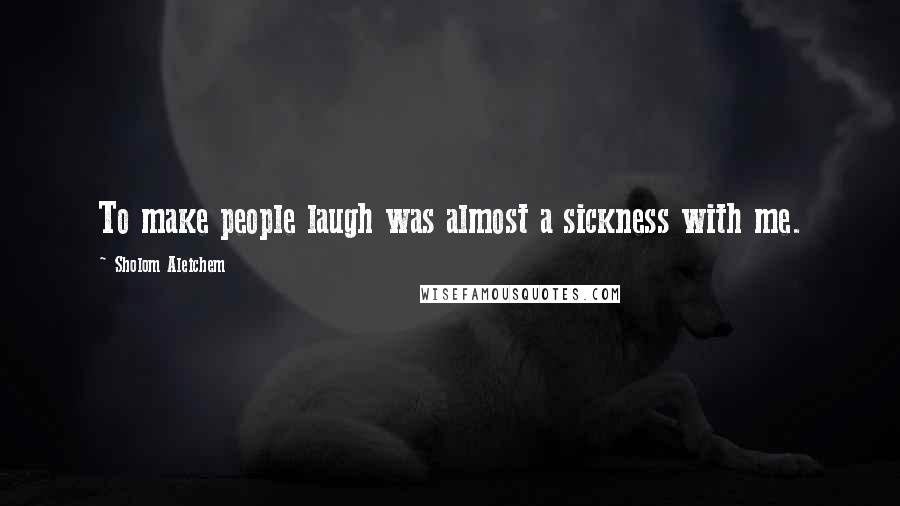 Sholom Aleichem Quotes: To make people laugh was almost a sickness with me.