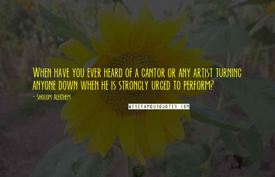 Sholom Aleichem Quotes: When have you ever heard of a cantor or any artist turning anyone down when he is strongly urged to perform?