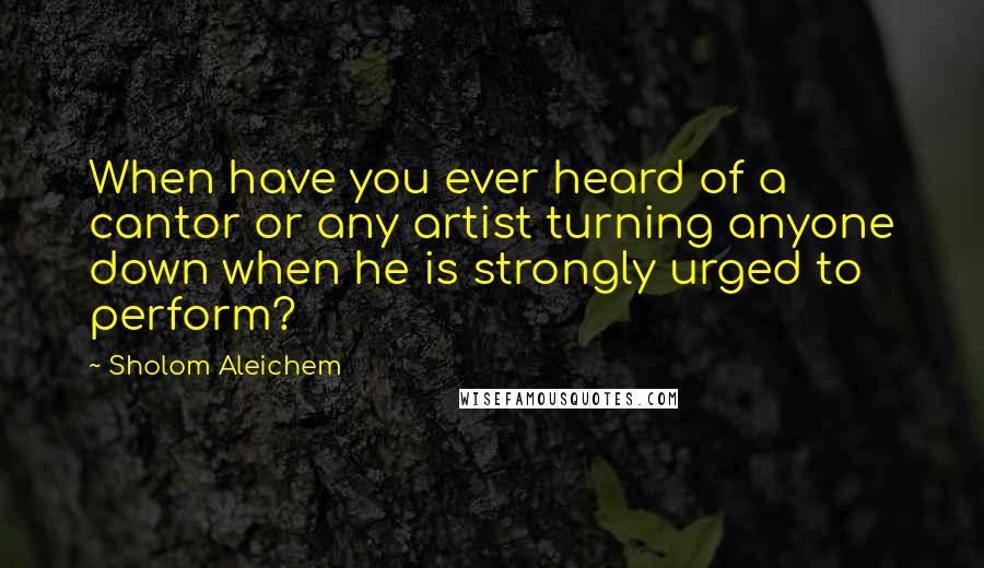 Sholom Aleichem Quotes: When have you ever heard of a cantor or any artist turning anyone down when he is strongly urged to perform?