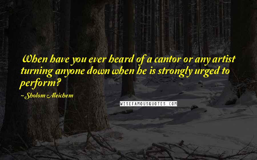 Sholom Aleichem Quotes: When have you ever heard of a cantor or any artist turning anyone down when he is strongly urged to perform?
