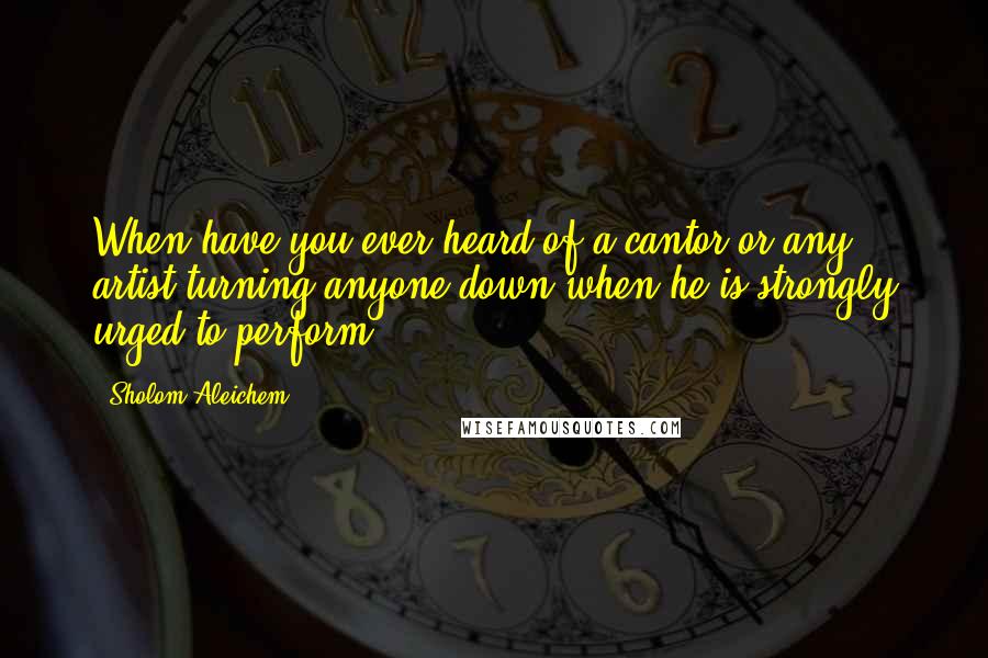 Sholom Aleichem Quotes: When have you ever heard of a cantor or any artist turning anyone down when he is strongly urged to perform?