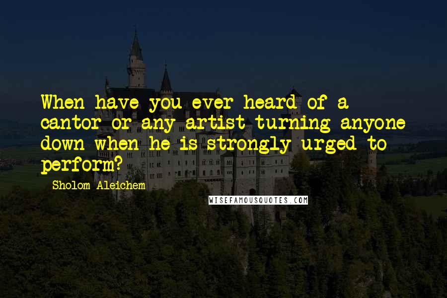 Sholom Aleichem Quotes: When have you ever heard of a cantor or any artist turning anyone down when he is strongly urged to perform?