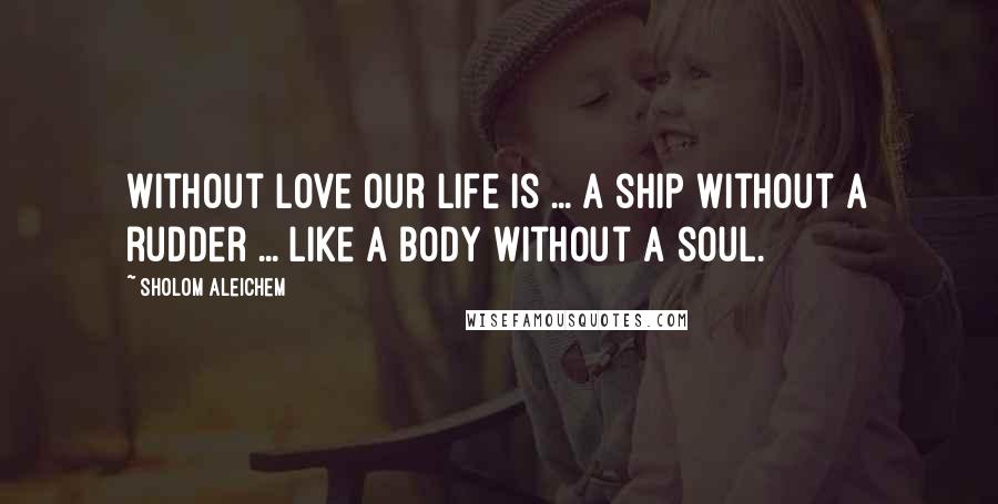 Sholom Aleichem Quotes: Without love our life is ... a ship without a rudder ... like a body without a soul.