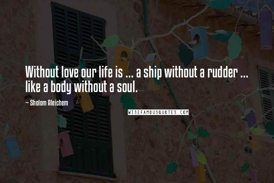 Sholom Aleichem Quotes: Without love our life is ... a ship without a rudder ... like a body without a soul.