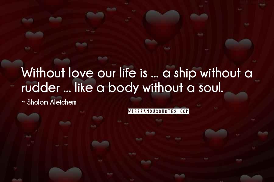 Sholom Aleichem Quotes: Without love our life is ... a ship without a rudder ... like a body without a soul.