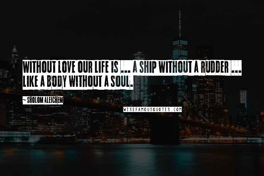 Sholom Aleichem Quotes: Without love our life is ... a ship without a rudder ... like a body without a soul.