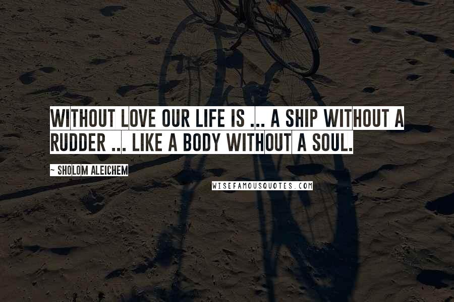 Sholom Aleichem Quotes: Without love our life is ... a ship without a rudder ... like a body without a soul.