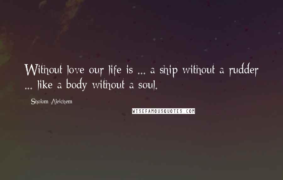 Sholom Aleichem Quotes: Without love our life is ... a ship without a rudder ... like a body without a soul.