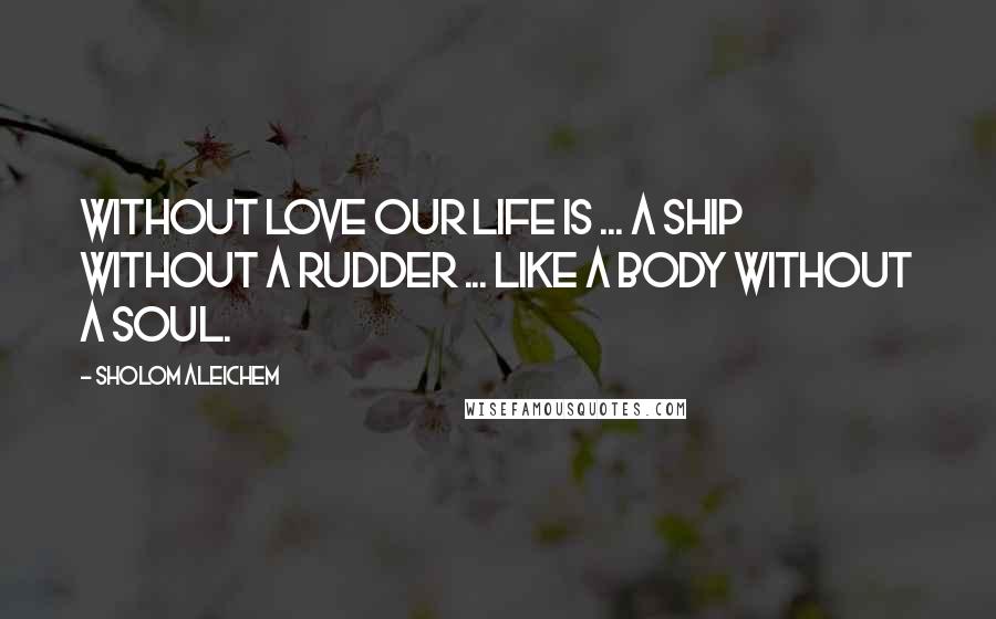 Sholom Aleichem Quotes: Without love our life is ... a ship without a rudder ... like a body without a soul.