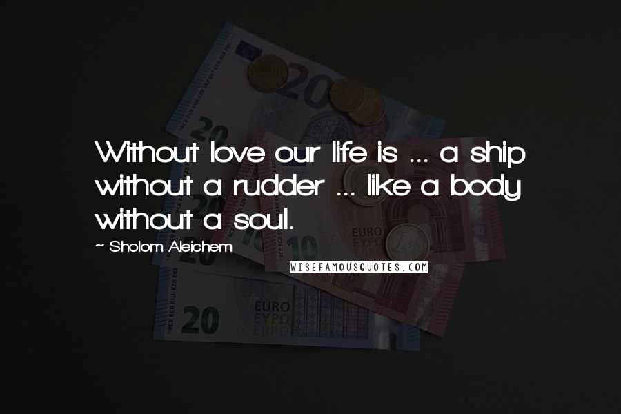 Sholom Aleichem Quotes: Without love our life is ... a ship without a rudder ... like a body without a soul.