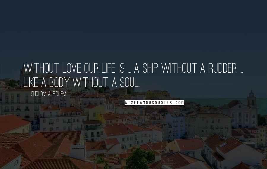 Sholom Aleichem Quotes: Without love our life is ... a ship without a rudder ... like a body without a soul.