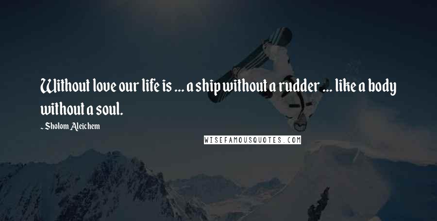 Sholom Aleichem Quotes: Without love our life is ... a ship without a rudder ... like a body without a soul.