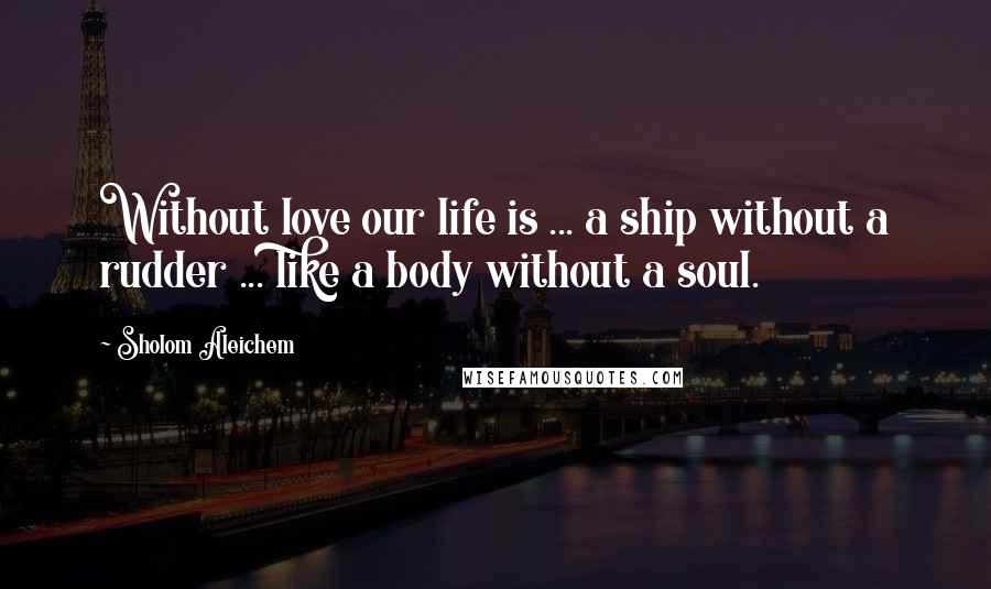 Sholom Aleichem Quotes: Without love our life is ... a ship without a rudder ... like a body without a soul.