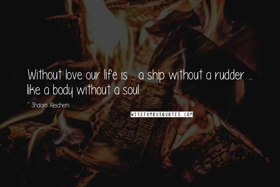 Sholom Aleichem Quotes: Without love our life is ... a ship without a rudder ... like a body without a soul.