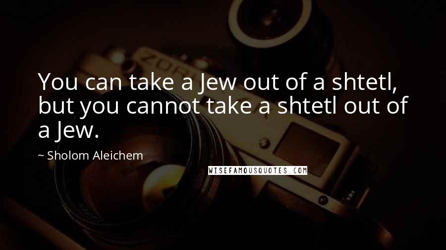 Sholom Aleichem Quotes: You can take a Jew out of a shtetl, but you cannot take a shtetl out of a Jew.