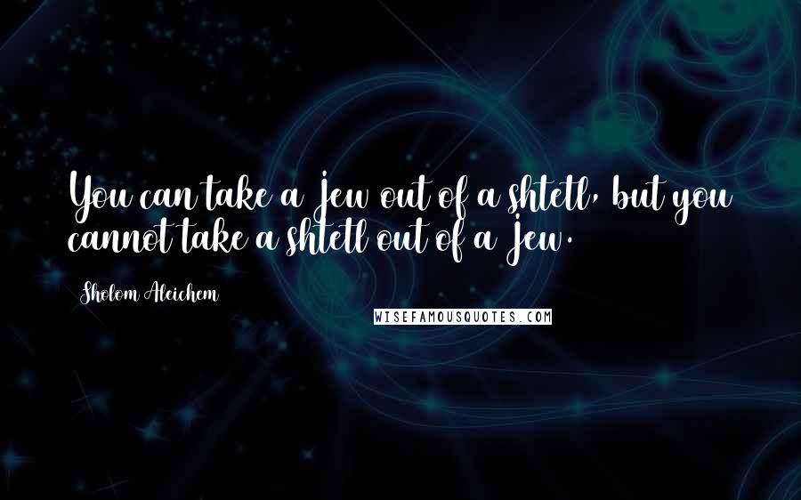 Sholom Aleichem Quotes: You can take a Jew out of a shtetl, but you cannot take a shtetl out of a Jew.
