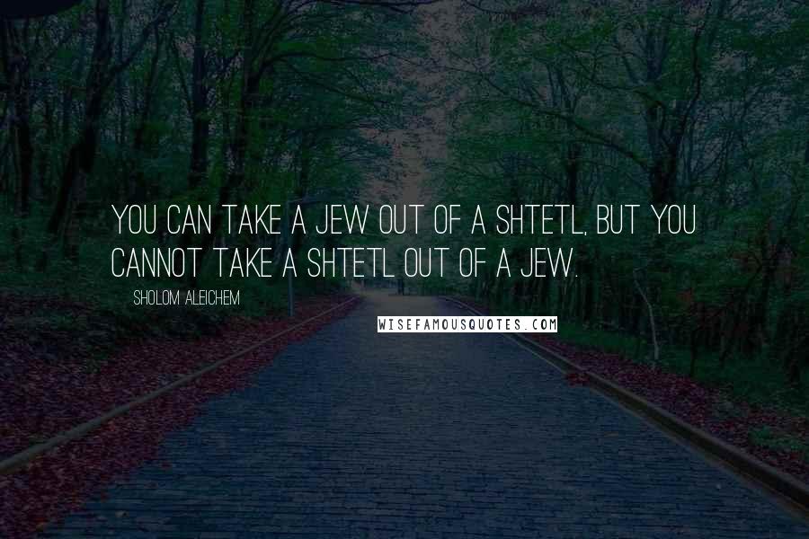 Sholom Aleichem Quotes: You can take a Jew out of a shtetl, but you cannot take a shtetl out of a Jew.