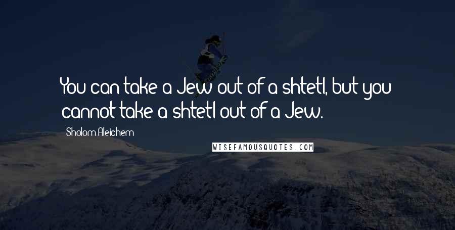 Sholom Aleichem Quotes: You can take a Jew out of a shtetl, but you cannot take a shtetl out of a Jew.