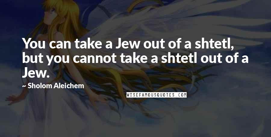 Sholom Aleichem Quotes: You can take a Jew out of a shtetl, but you cannot take a shtetl out of a Jew.