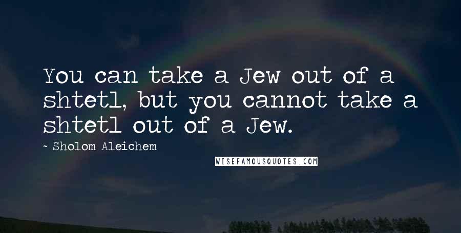 Sholom Aleichem Quotes: You can take a Jew out of a shtetl, but you cannot take a shtetl out of a Jew.