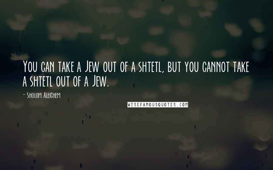 Sholom Aleichem Quotes: You can take a Jew out of a shtetl, but you cannot take a shtetl out of a Jew.