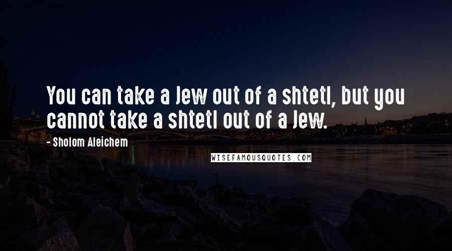 Sholom Aleichem Quotes: You can take a Jew out of a shtetl, but you cannot take a shtetl out of a Jew.