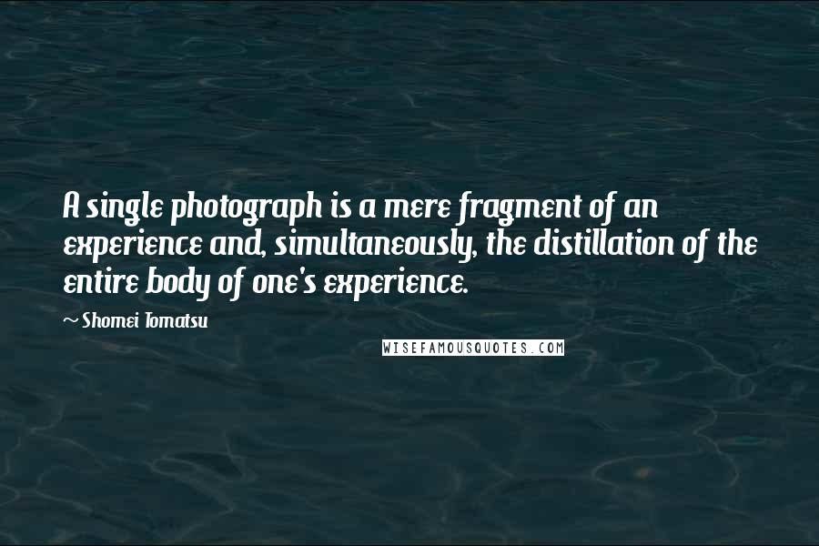 Shomei Tomatsu Quotes: A single photograph is a mere fragment of an experience and, simultaneously, the distillation of the entire body of one's experience.