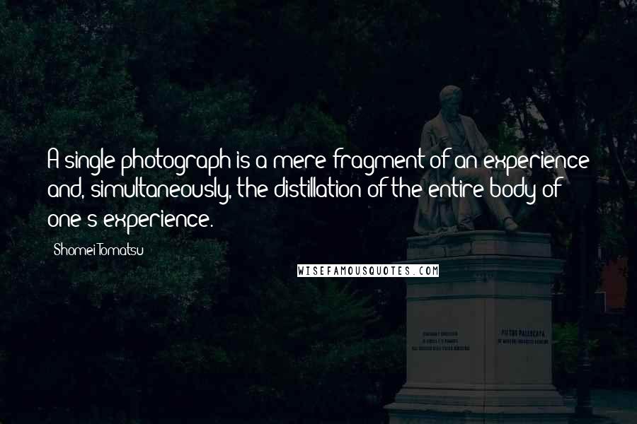 Shomei Tomatsu Quotes: A single photograph is a mere fragment of an experience and, simultaneously, the distillation of the entire body of one's experience.