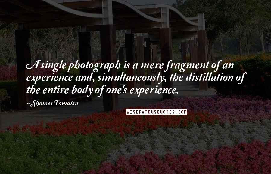 Shomei Tomatsu Quotes: A single photograph is a mere fragment of an experience and, simultaneously, the distillation of the entire body of one's experience.