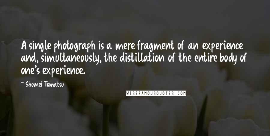 Shomei Tomatsu Quotes: A single photograph is a mere fragment of an experience and, simultaneously, the distillation of the entire body of one's experience.