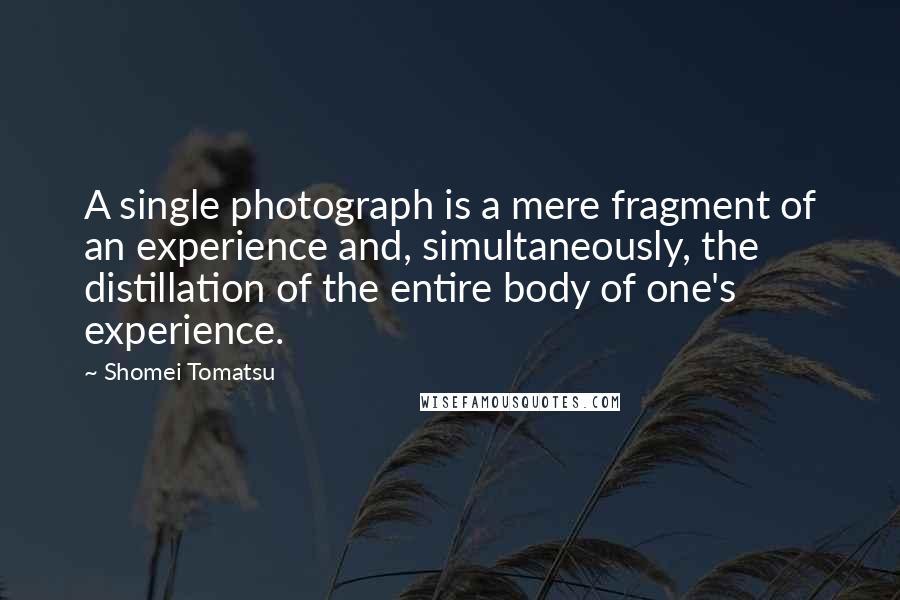 Shomei Tomatsu Quotes: A single photograph is a mere fragment of an experience and, simultaneously, the distillation of the entire body of one's experience.