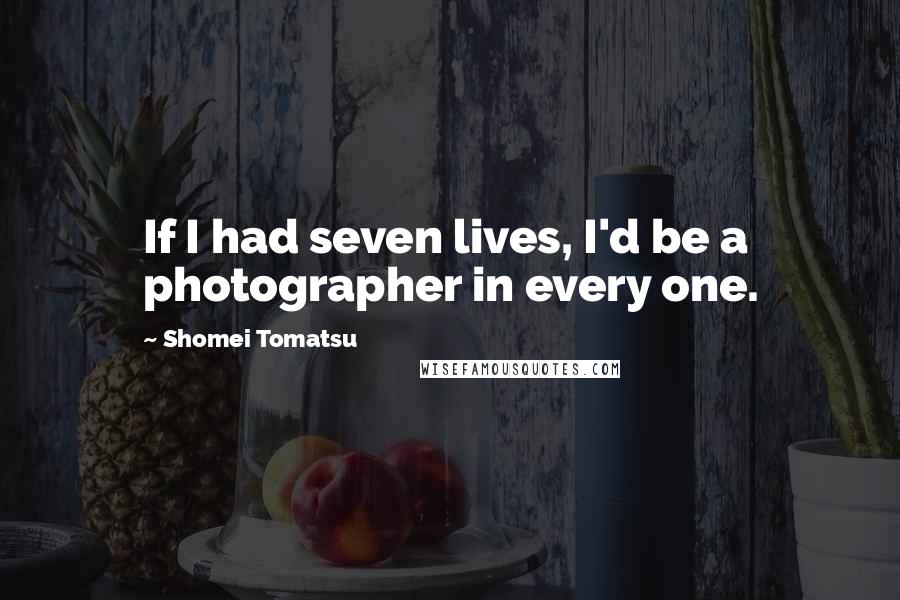 Shomei Tomatsu Quotes: If I had seven lives, I'd be a photographer in every one.