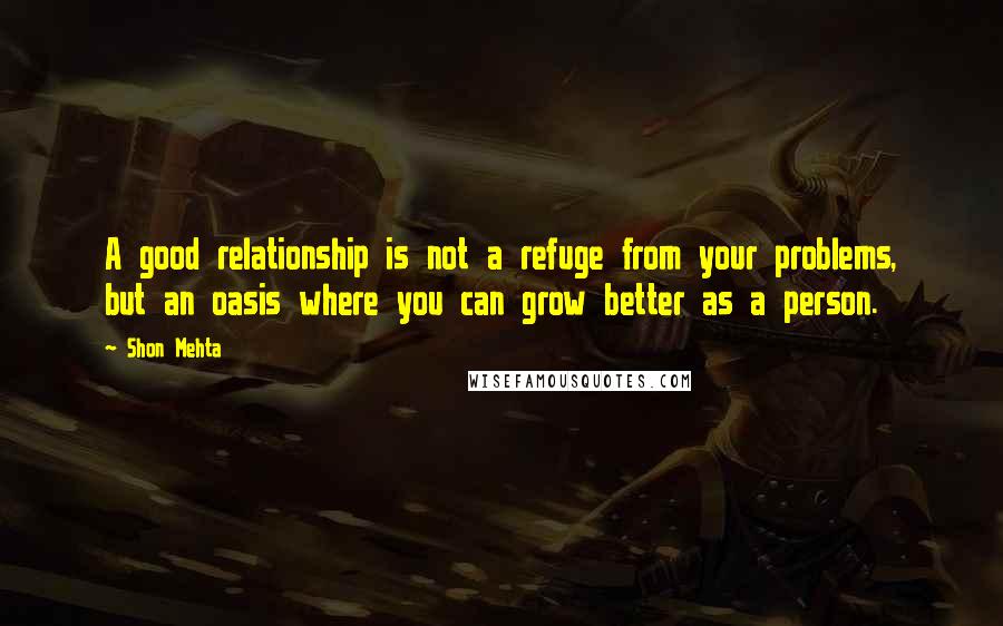 Shon Mehta Quotes: A good relationship is not a refuge from your problems, but an oasis where you can grow better as a person.