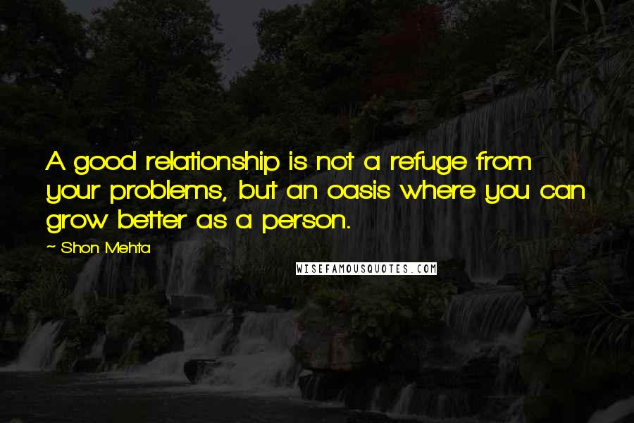 Shon Mehta Quotes: A good relationship is not a refuge from your problems, but an oasis where you can grow better as a person.