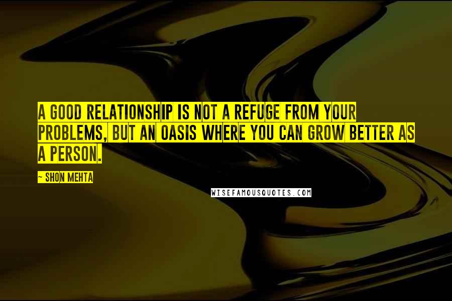 Shon Mehta Quotes: A good relationship is not a refuge from your problems, but an oasis where you can grow better as a person.