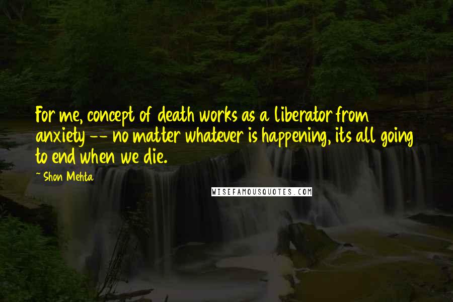 Shon Mehta Quotes: For me, concept of death works as a liberator from anxiety -- no matter whatever is happening, its all going to end when we die.