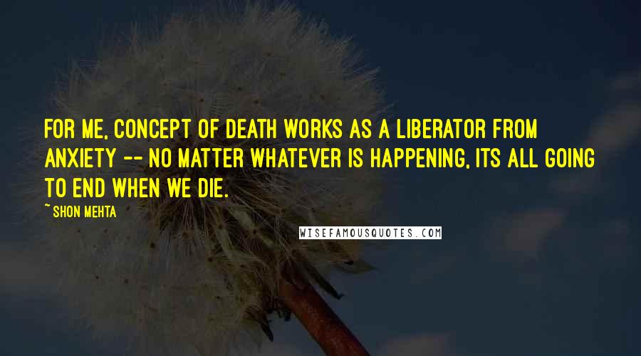 Shon Mehta Quotes: For me, concept of death works as a liberator from anxiety -- no matter whatever is happening, its all going to end when we die.