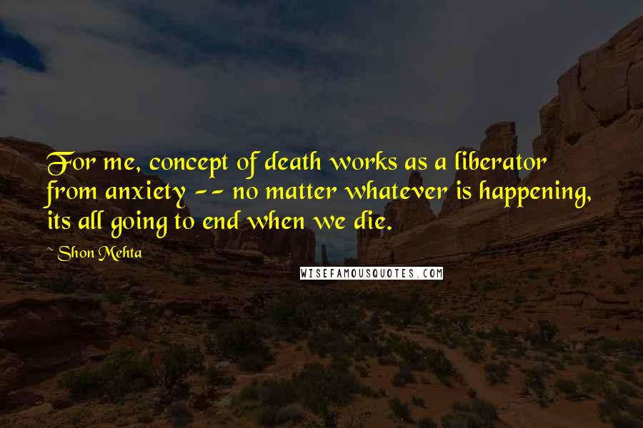 Shon Mehta Quotes: For me, concept of death works as a liberator from anxiety -- no matter whatever is happening, its all going to end when we die.