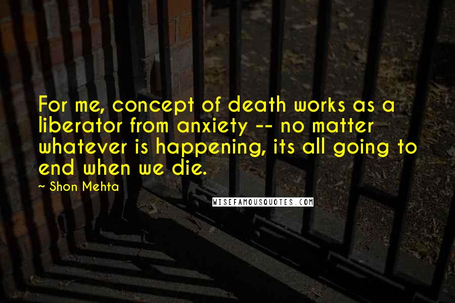 Shon Mehta Quotes: For me, concept of death works as a liberator from anxiety -- no matter whatever is happening, its all going to end when we die.