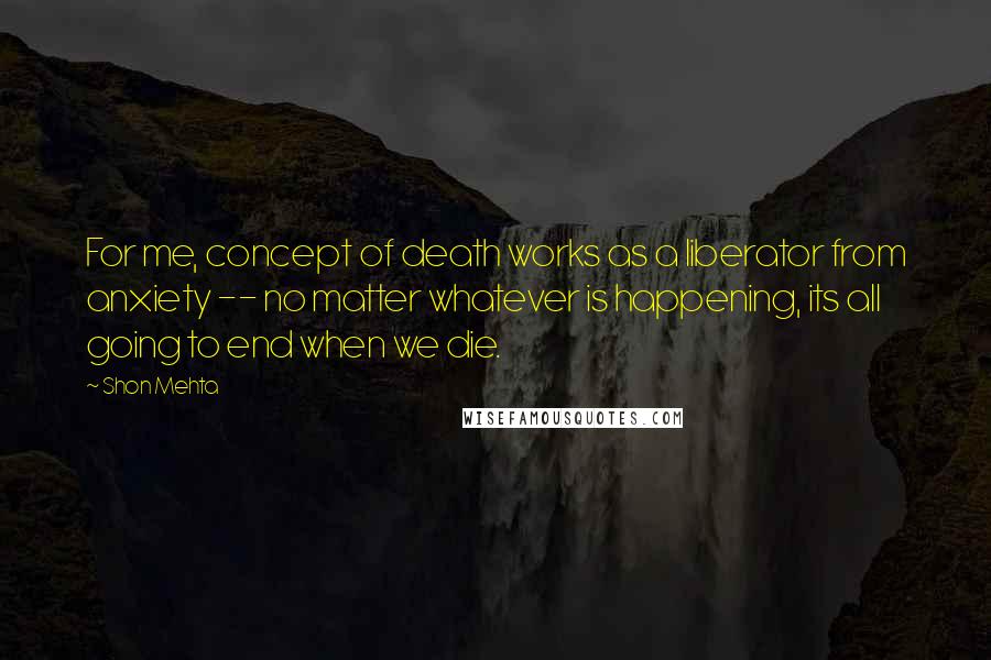 Shon Mehta Quotes: For me, concept of death works as a liberator from anxiety -- no matter whatever is happening, its all going to end when we die.