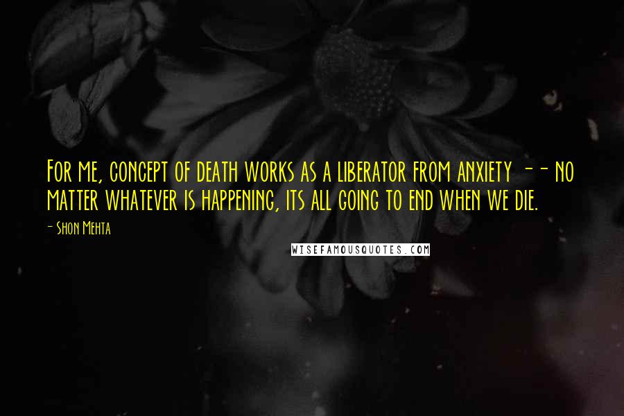 Shon Mehta Quotes: For me, concept of death works as a liberator from anxiety -- no matter whatever is happening, its all going to end when we die.