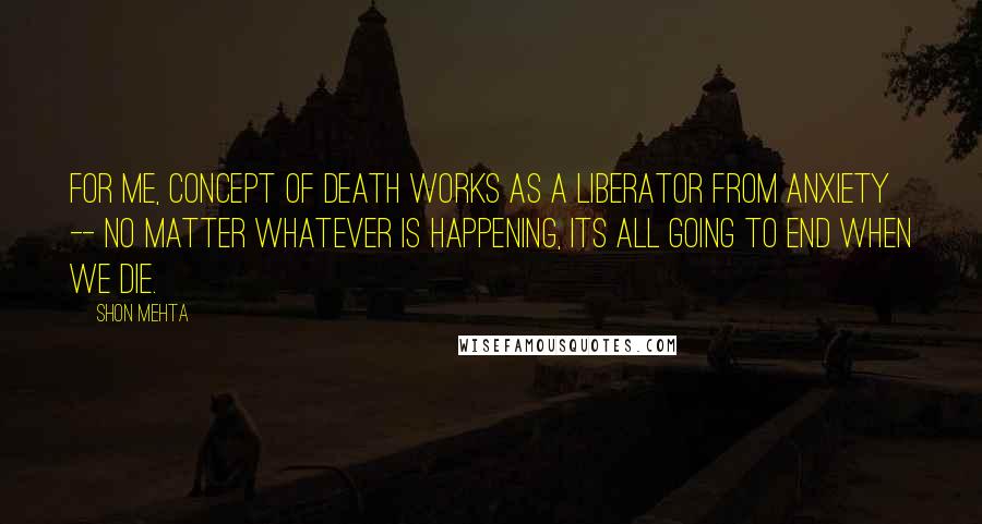 Shon Mehta Quotes: For me, concept of death works as a liberator from anxiety -- no matter whatever is happening, its all going to end when we die.